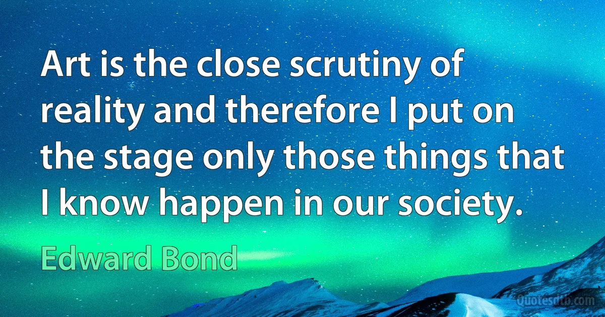 Art is the close scrutiny of reality and therefore I put on the stage only those things that I know happen in our society. (Edward Bond)