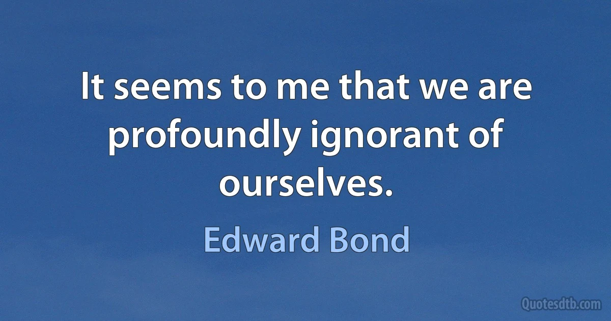 It seems to me that we are profoundly ignorant of ourselves. (Edward Bond)