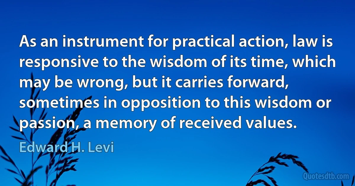 As an instrument for practical action, law is responsive to the wisdom of its time, which may be wrong, but it carries forward, sometimes in opposition to this wisdom or passion, a memory of received values. (Edward H. Levi)