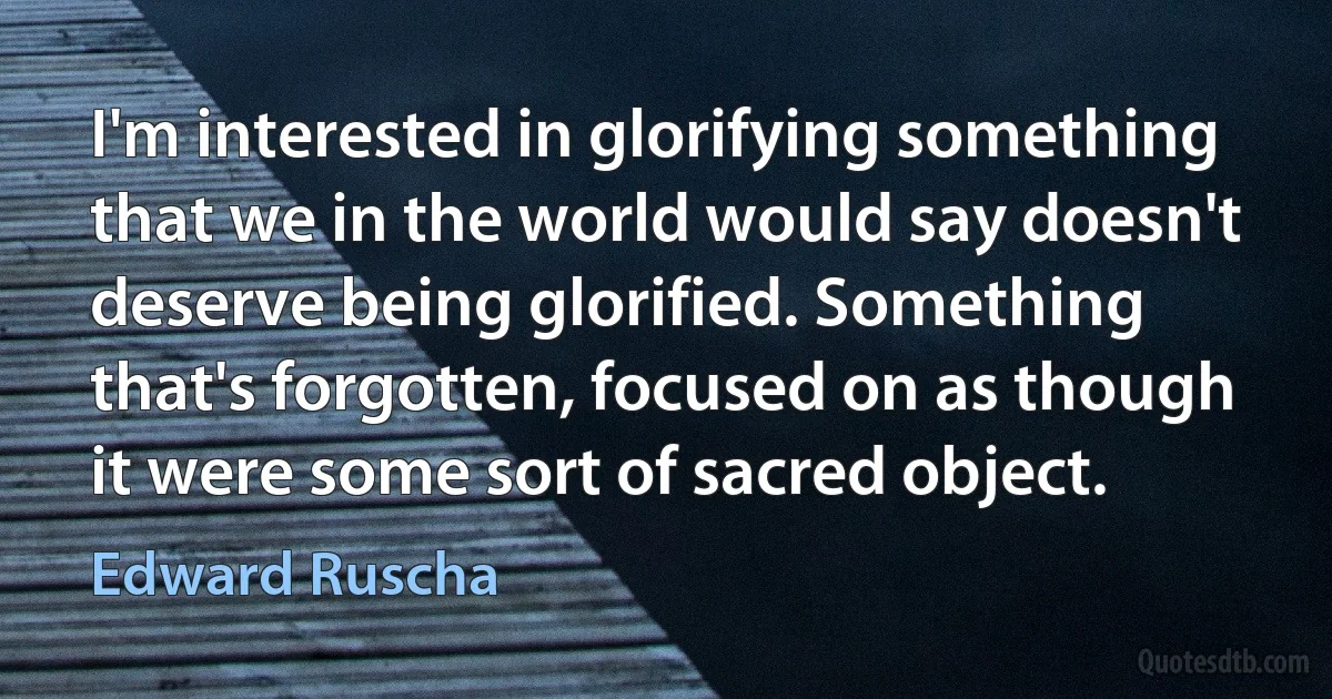 I'm interested in glorifying something that we in the world would say doesn't deserve being glorified. Something that's forgotten, focused on as though it were some sort of sacred object. (Edward Ruscha)