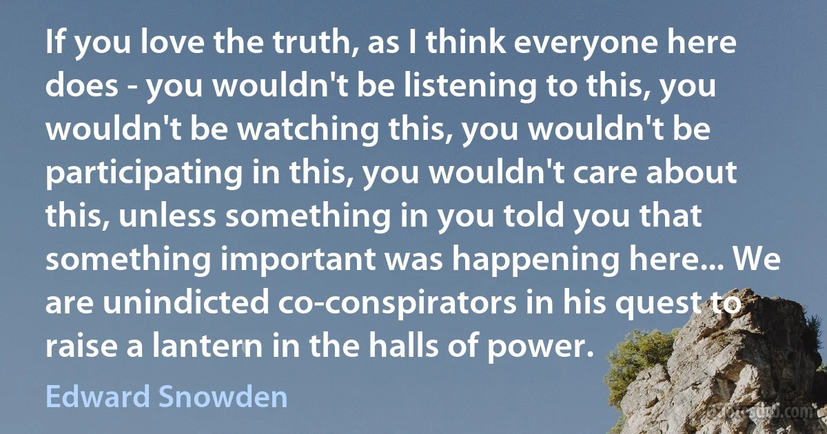 If you love the truth, as I think everyone here does - you wouldn't be listening to this, you wouldn't be watching this, you wouldn't be participating in this, you wouldn't care about this, unless something in you told you that something important was happening here... We are unindicted co-conspirators in his quest to raise a lantern in the halls of power. (Edward Snowden)