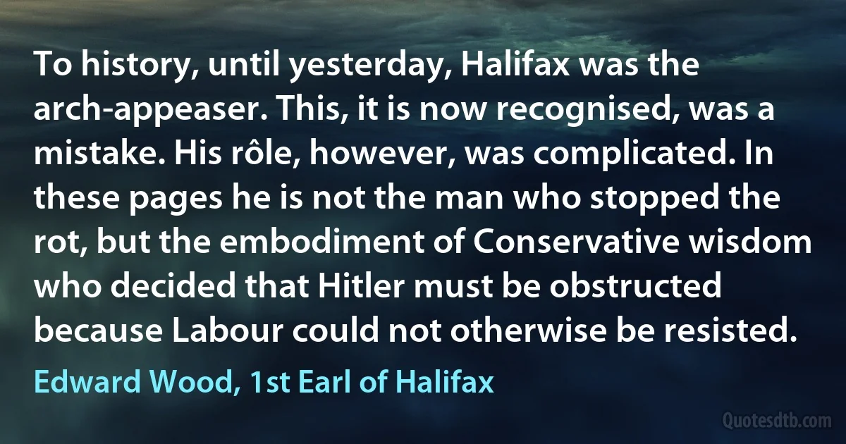 To history, until yesterday, Halifax was the arch-appeaser. This, it is now recognised, was a mistake. His rôle, however, was complicated. In these pages he is not the man who stopped the rot, but the embodiment of Conservative wisdom who decided that Hitler must be obstructed because Labour could not otherwise be resisted. (Edward Wood, 1st Earl of Halifax)