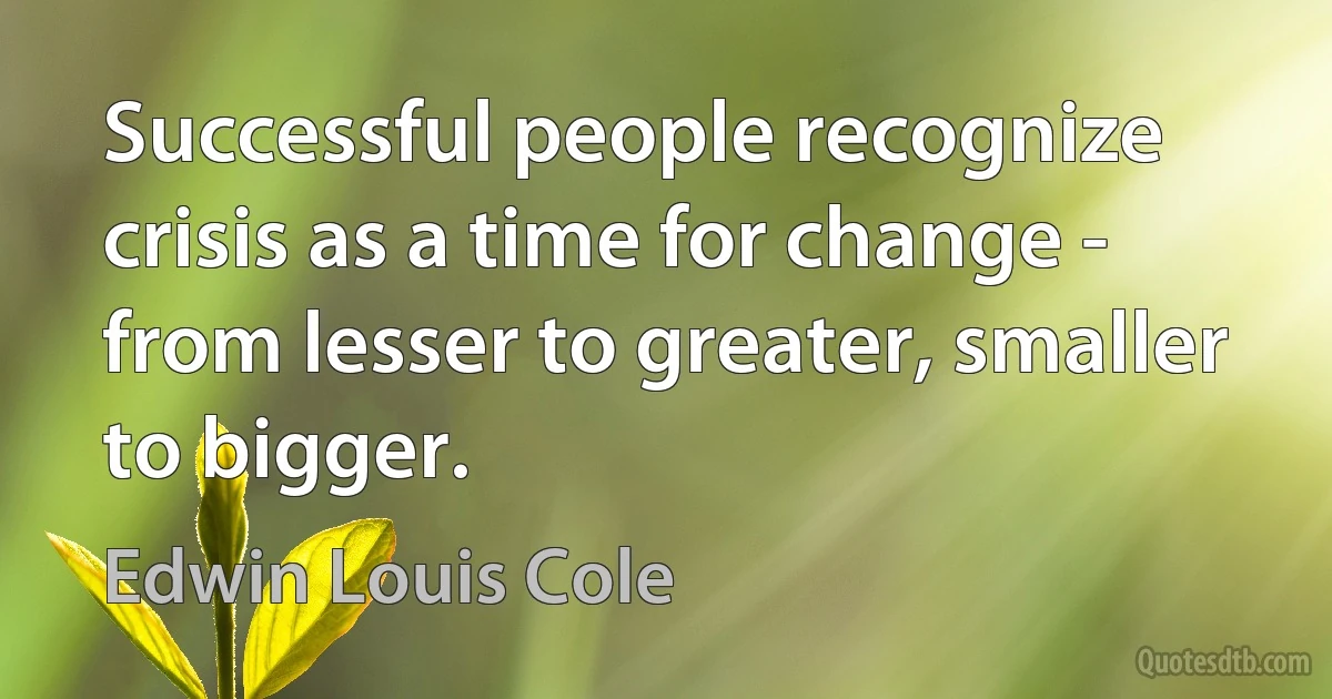 Successful people recognize crisis as a time for change - from lesser to greater, smaller to bigger. (Edwin Louis Cole)