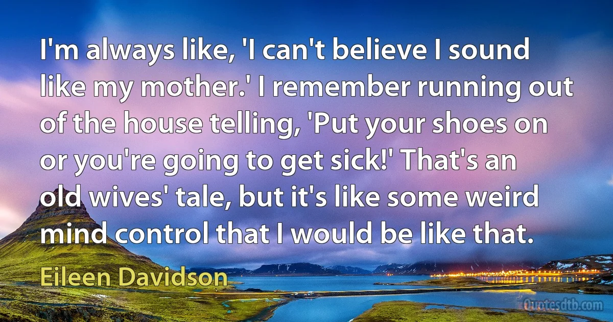 I'm always like, 'I can't believe I sound like my mother.' I remember running out of the house telling, 'Put your shoes on or you're going to get sick!' That's an old wives' tale, but it's like some weird mind control that I would be like that. (Eileen Davidson)