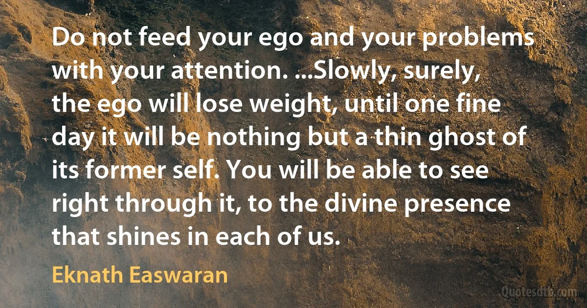 Do not feed your ego and your problems with your attention. ...Slowly, surely, the ego will lose weight, until one fine day it will be nothing but a thin ghost of its former self. You will be able to see right through it, to the divine presence that shines in each of us. (Eknath Easwaran)