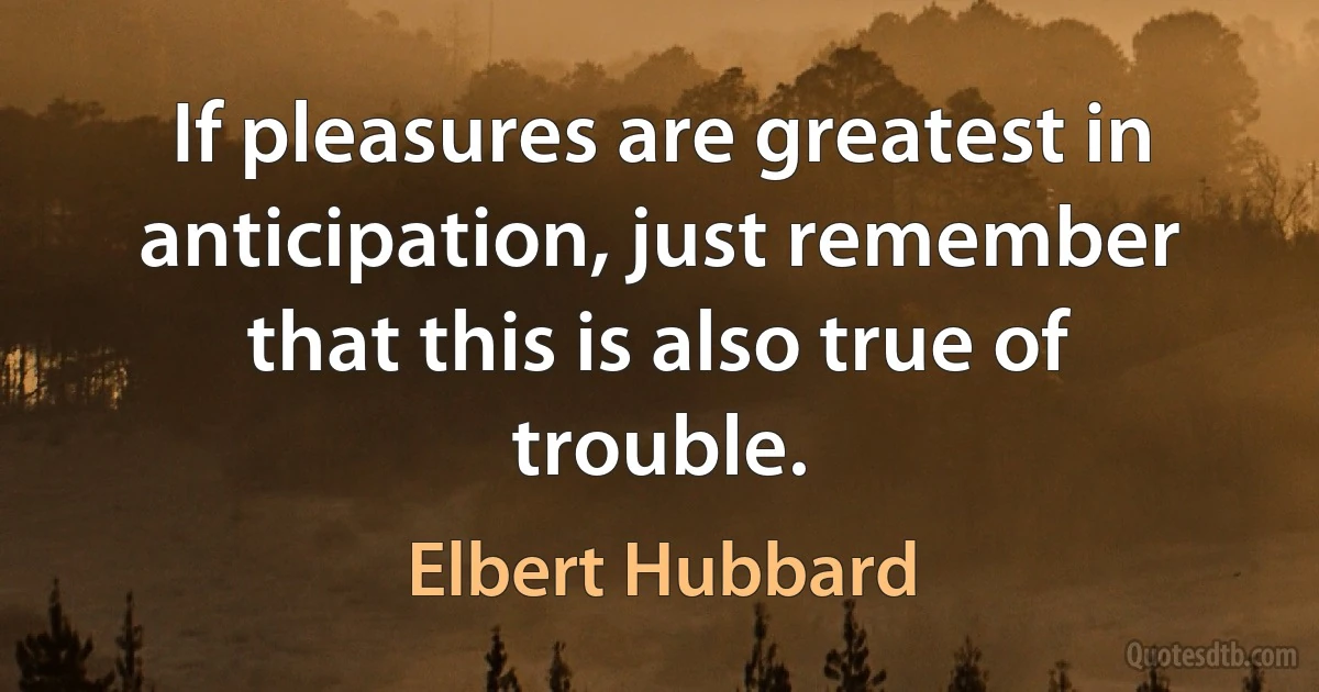 If pleasures are greatest in anticipation, just remember that this is also true of trouble. (Elbert Hubbard)