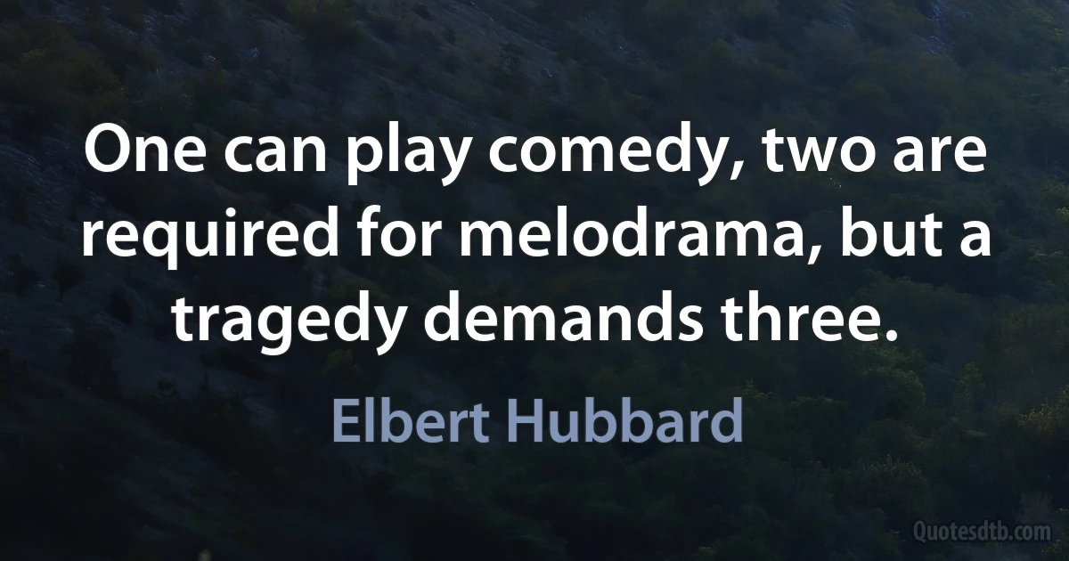 One can play comedy, two are required for melodrama, but a tragedy demands three. (Elbert Hubbard)