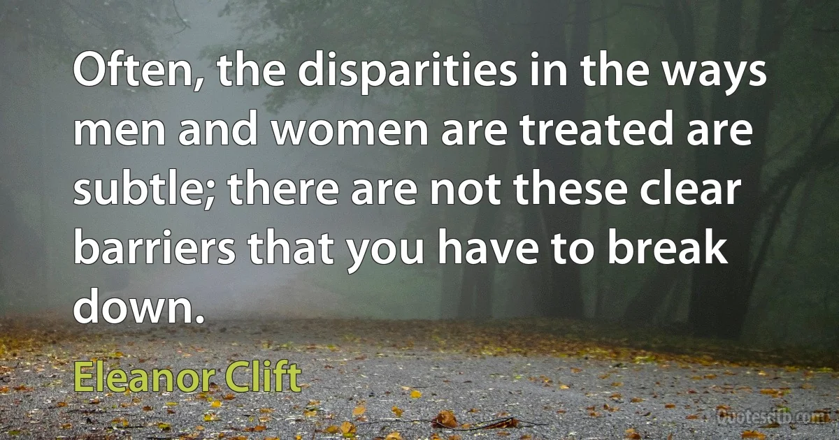 Often, the disparities in the ways men and women are treated are subtle; there are not these clear barriers that you have to break down. (Eleanor Clift)