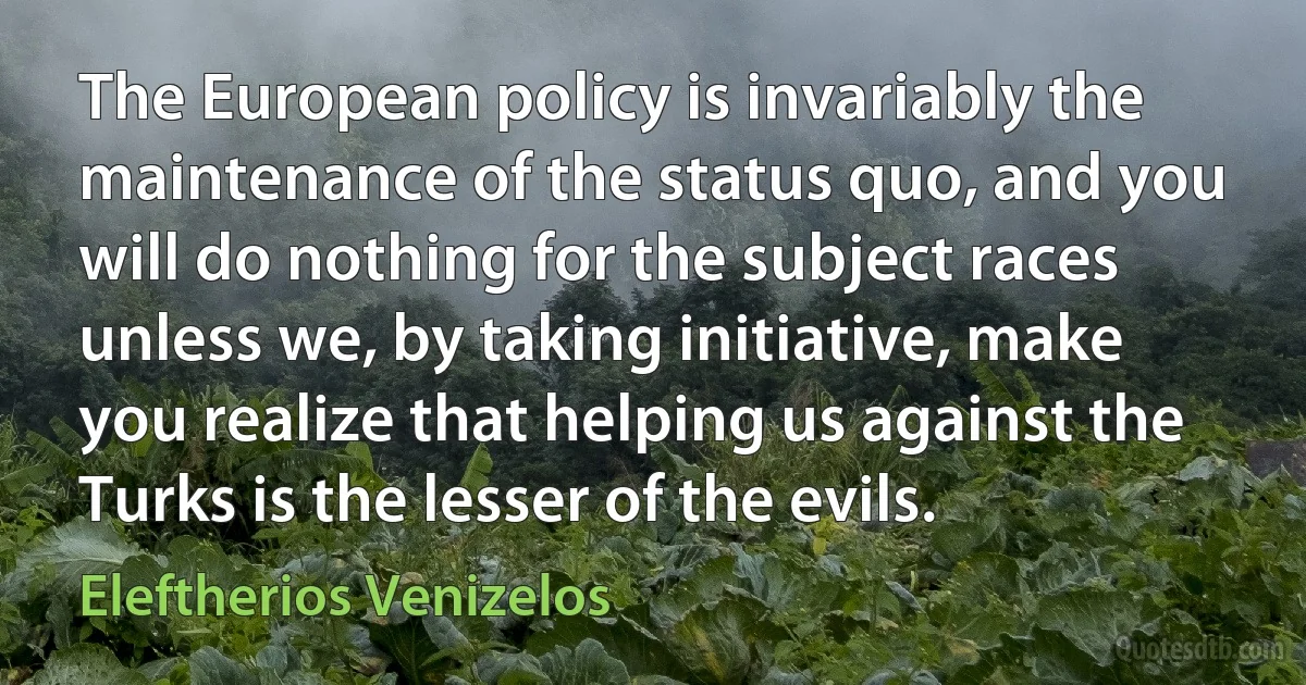 The European policy is invariably the maintenance of the status quo, and you will do nothing for the subject races unless we, by taking initiative, make you realize that helping us against the Turks is the lesser of the evils. (Eleftherios Venizelos)