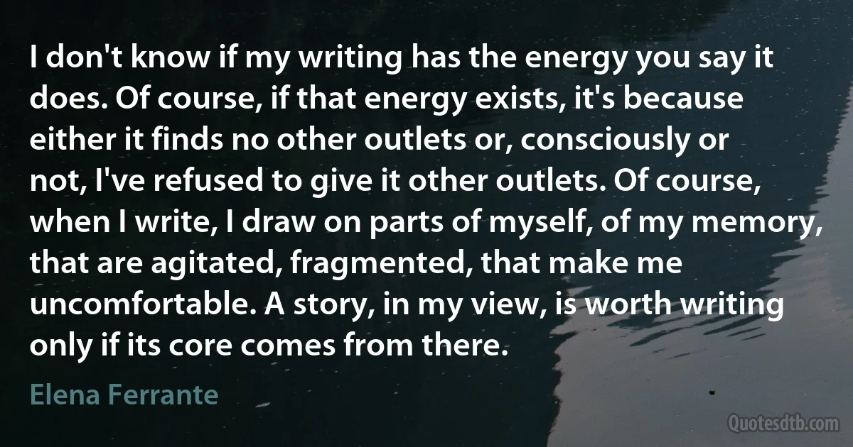 I don't know if my writing has the energy you say it does. Of course, if that energy exists, it's because either it finds no other outlets or, consciously or not, I've refused to give it other outlets. Of course, when I write, I draw on parts of myself, of my memory, that are agitated, fragmented, that make me uncomfortable. A story, in my view, is worth writing only if its core comes from there. (Elena Ferrante)