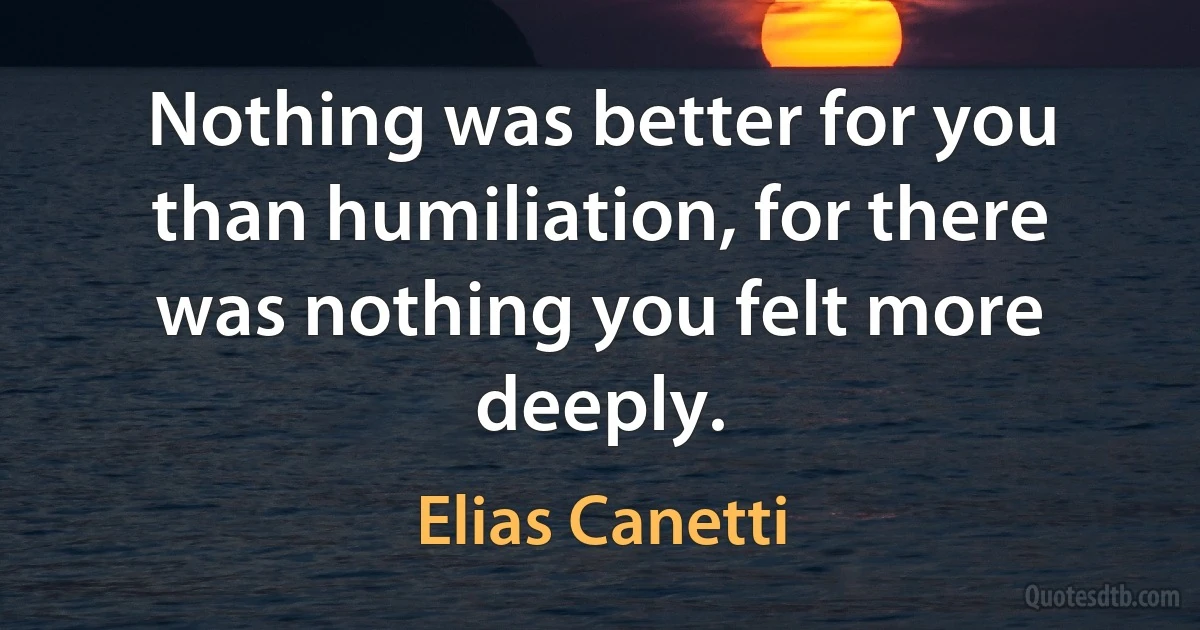 Nothing was better for you than humiliation, for there was nothing you felt more deeply. (Elias Canetti)