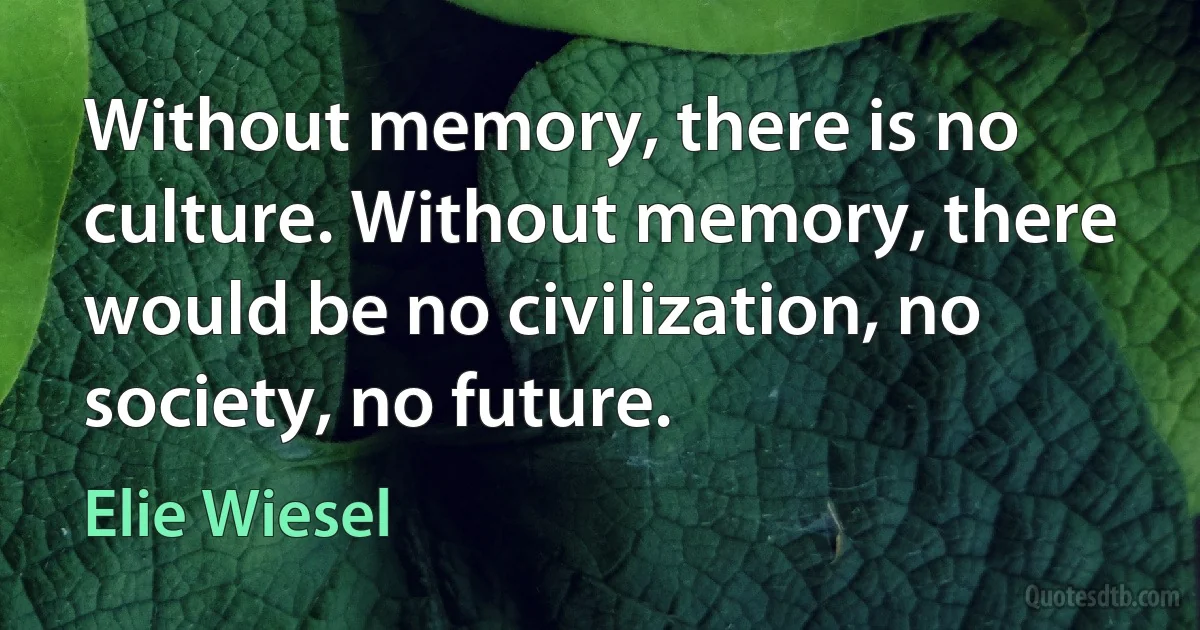 Without memory, there is no culture. Without memory, there would be no civilization, no society, no future. (Elie Wiesel)