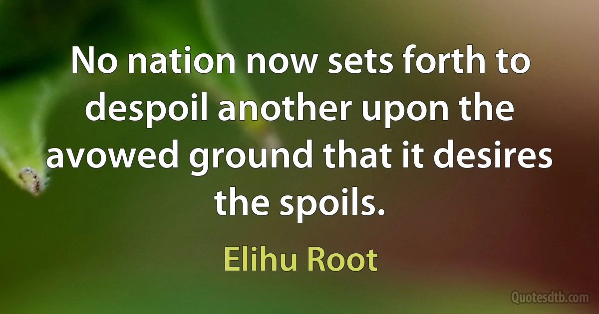 No nation now sets forth to despoil another upon the avowed ground that it desires the spoils. (Elihu Root)