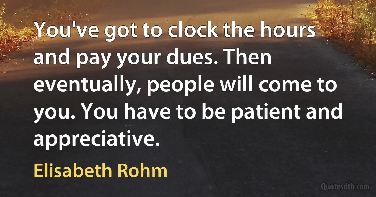 You've got to clock the hours and pay your dues. Then eventually, people will come to you. You have to be patient and appreciative. (Elisabeth Rohm)