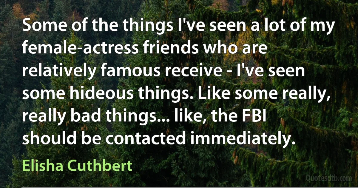 Some of the things I've seen a lot of my female-actress friends who are relatively famous receive - I've seen some hideous things. Like some really, really bad things... like, the FBI should be contacted immediately. (Elisha Cuthbert)