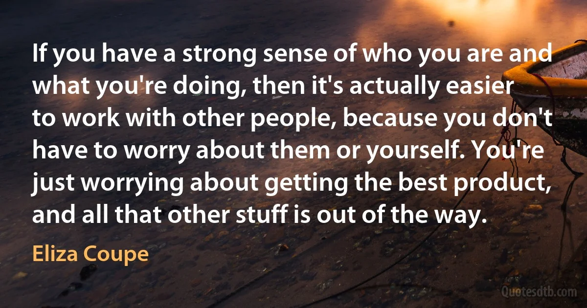 If you have a strong sense of who you are and what you're doing, then it's actually easier to work with other people, because you don't have to worry about them or yourself. You're just worrying about getting the best product, and all that other stuff is out of the way. (Eliza Coupe)