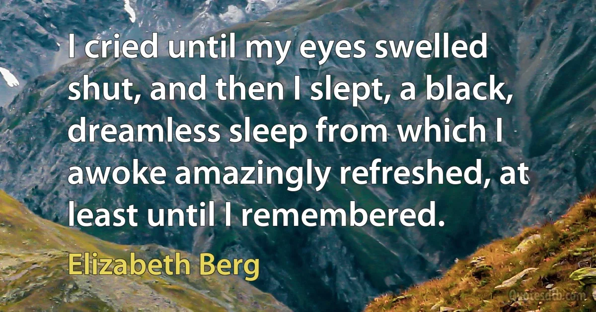 I cried until my eyes swelled shut, and then I slept, a black, dreamless sleep from which I awoke amazingly refreshed, at least until I remembered. (Elizabeth Berg)