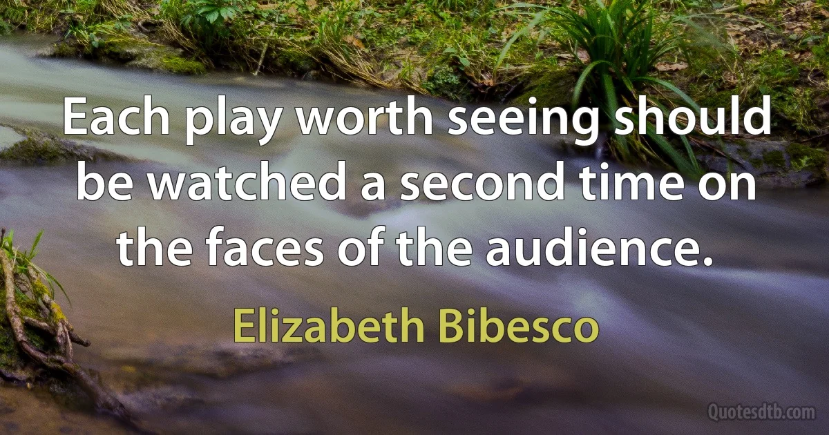 Each play worth seeing should be watched a second time on the faces of the audience. (Elizabeth Bibesco)