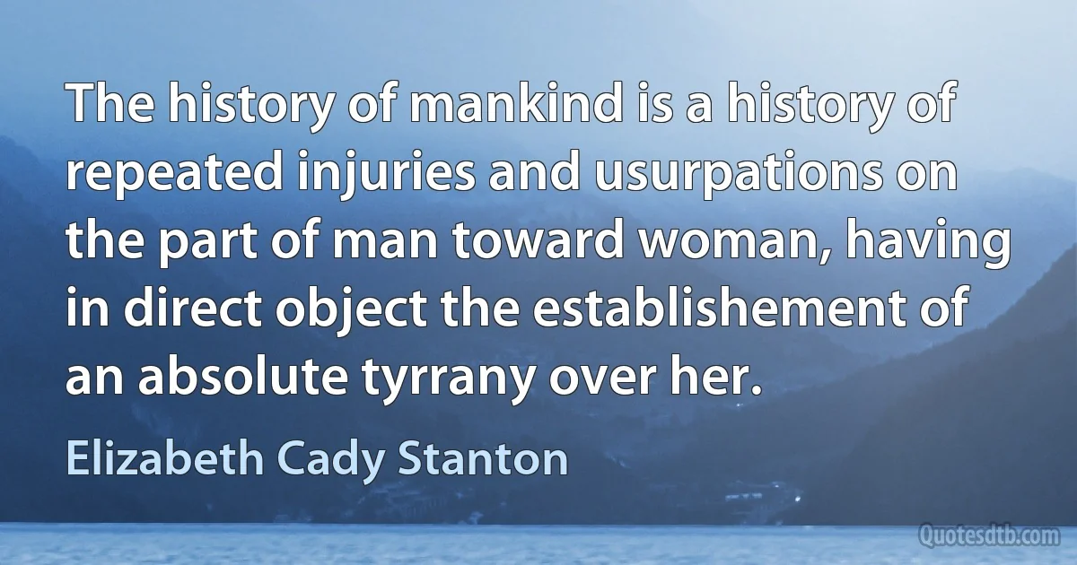 The history of mankind is a history of repeated injuries and usurpations on the part of man toward woman, having in direct object the establishement of an absolute tyrrany over her. (Elizabeth Cady Stanton)