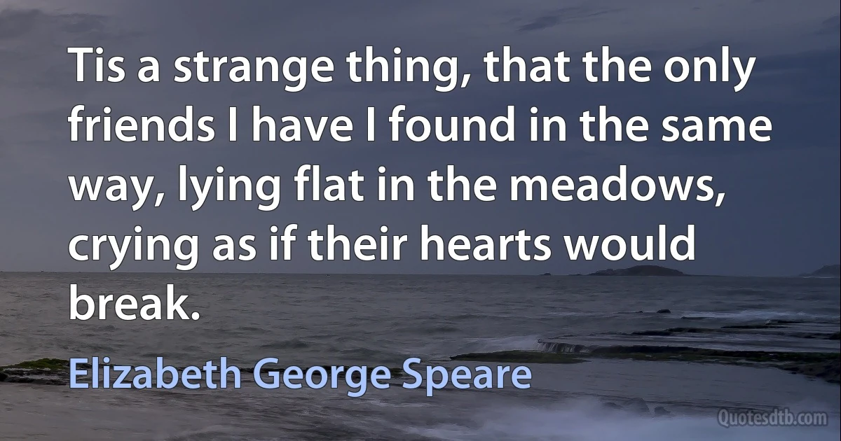 Tis a strange thing, that the only friends I have I found in the same way, lying flat in the meadows, crying as if their hearts would break. (Elizabeth George Speare)