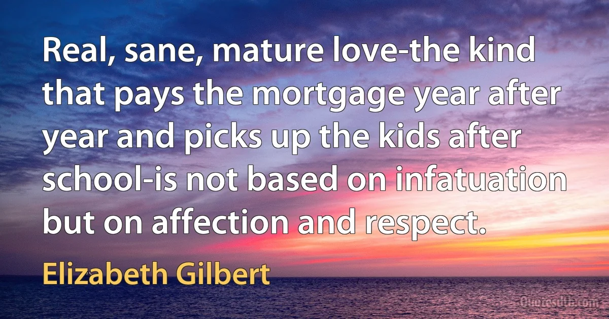 Real, sane, mature love-the kind that pays the mortgage year after year and picks up the kids after school-is not based on infatuation but on affection and respect. (Elizabeth Gilbert)