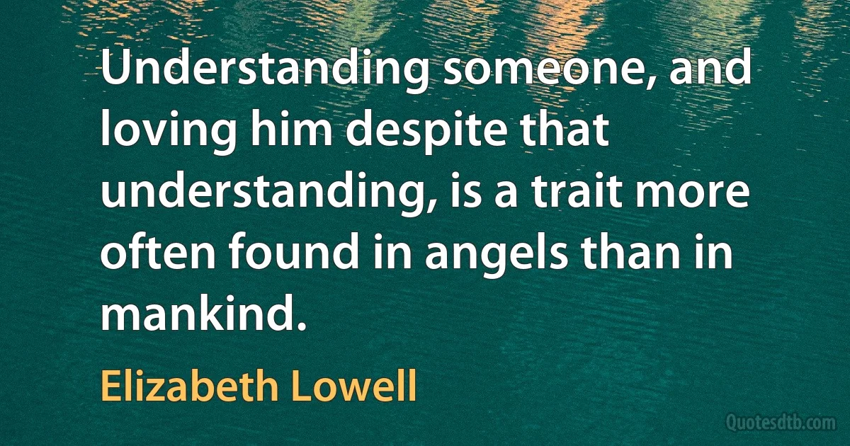 Understanding someone, and loving him despite that understanding, is a trait more often found in angels than in mankind. (Elizabeth Lowell)