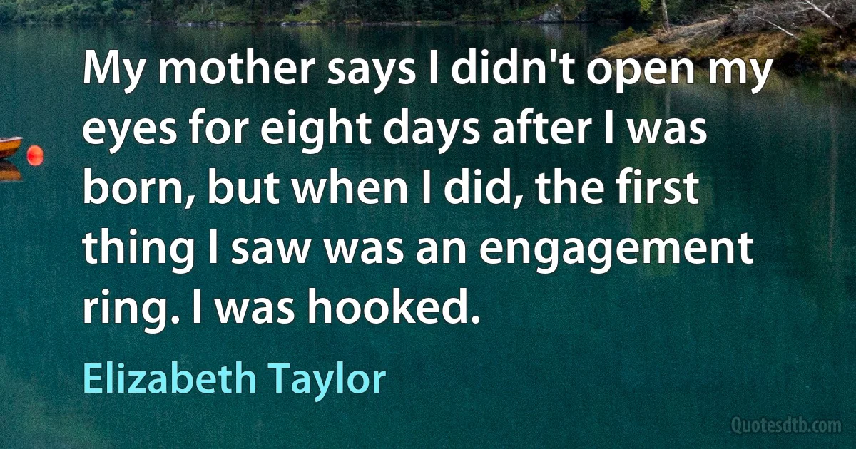 My mother says I didn't open my eyes for eight days after I was born, but when I did, the first thing I saw was an engagement ring. I was hooked. (Elizabeth Taylor)