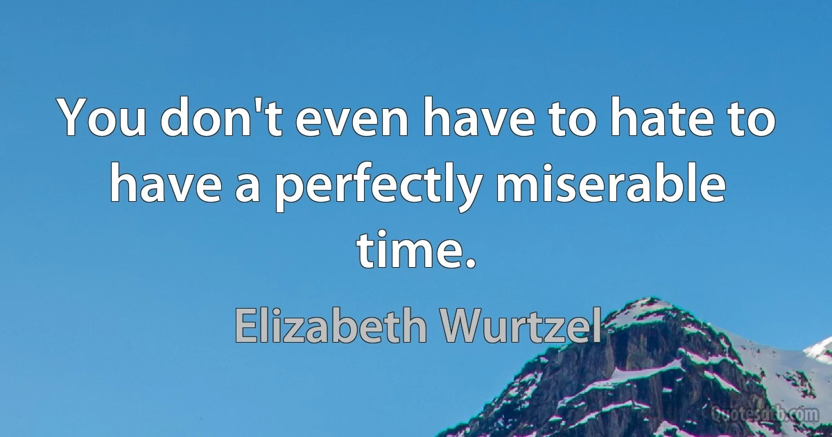 You don't even have to hate to have a perfectly miserable time. (Elizabeth Wurtzel)