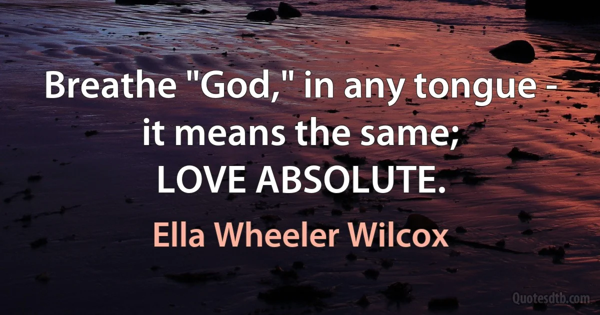 Breathe "God," in any tongue - it means the same;
LOVE ABSOLUTE. (Ella Wheeler Wilcox)