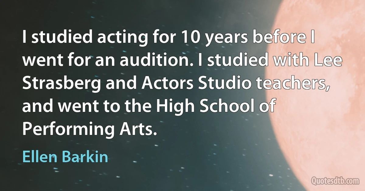 I studied acting for 10 years before I went for an audition. I studied with Lee Strasberg and Actors Studio teachers, and went to the High School of Performing Arts. (Ellen Barkin)