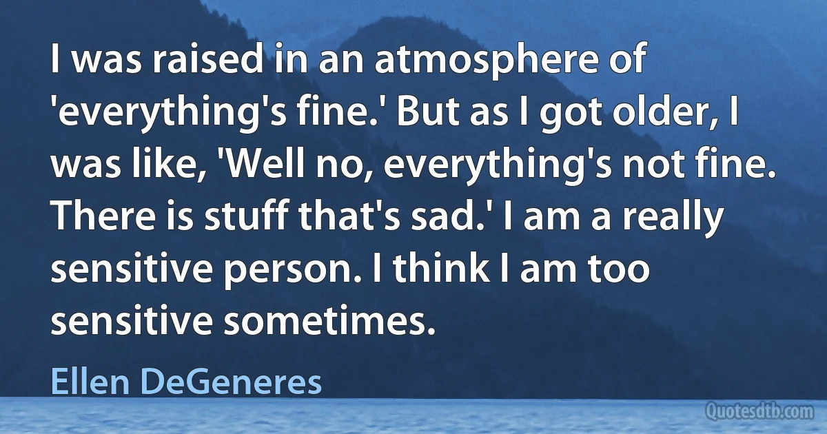 I was raised in an atmosphere of 'everything's fine.' But as I got older, I was like, 'Well no, everything's not fine. There is stuff that's sad.' I am a really sensitive person. I think I am too sensitive sometimes. (Ellen DeGeneres)