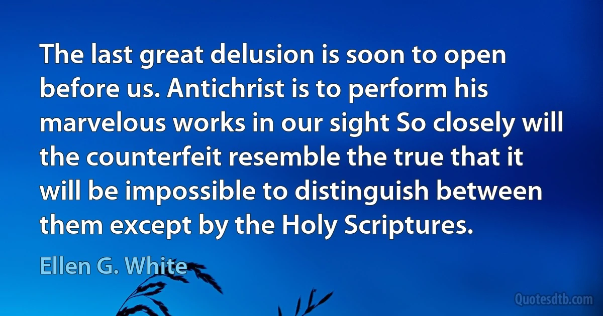 The last great delusion is soon to open before us. Antichrist is to perform his marvelous works in our sight So closely will the counterfeit resemble the true that it will be impossible to distinguish between them except by the Holy Scriptures. (Ellen G. White)