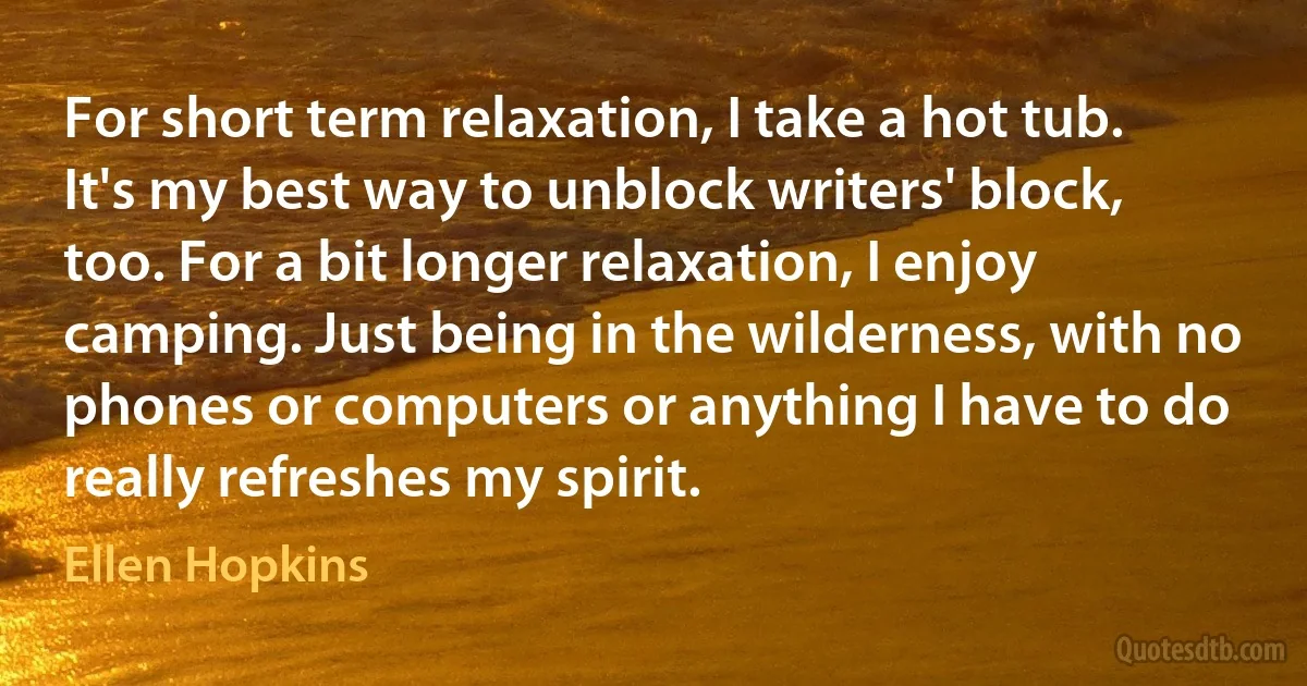 For short term relaxation, I take a hot tub. It's my best way to unblock writers' block, too. For a bit longer relaxation, I enjoy camping. Just being in the wilderness, with no phones or computers or anything I have to do really refreshes my spirit. (Ellen Hopkins)