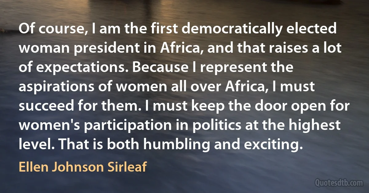 Of course, I am the first democratically elected woman president in Africa, and that raises a lot of expectations. Because I represent the aspirations of women all over Africa, I must succeed for them. I must keep the door open for women's participation in politics at the highest level. That is both humbling and exciting. (Ellen Johnson Sirleaf)