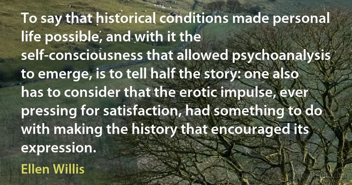 To say that historical conditions made personal life possible, and with it the self-consciousness that allowed psychoanalysis to emerge, is to tell half the story: one also has to consider that the erotic impulse, ever pressing for satisfaction, had something to do with making the history that encouraged its expression. (Ellen Willis)