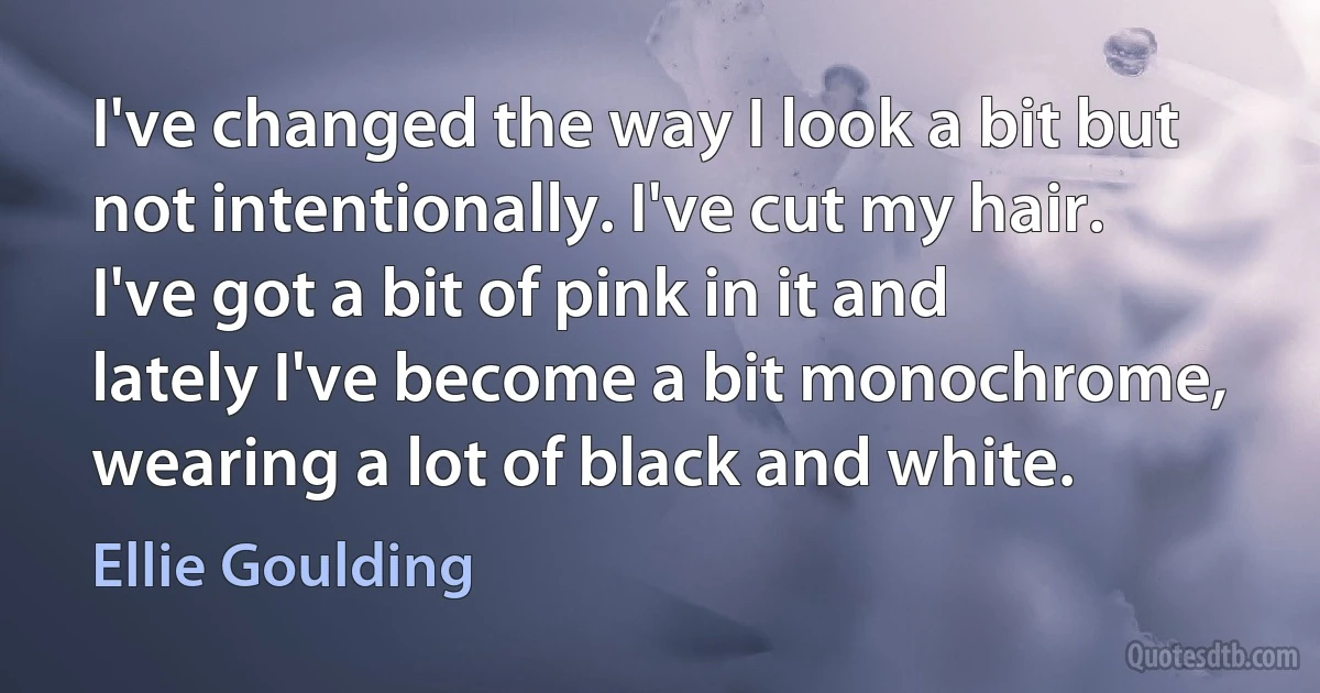 I've changed the way I look a bit but not intentionally. I've cut my hair. I've got a bit of pink in it and lately I've become a bit monochrome, wearing a lot of black and white. (Ellie Goulding)