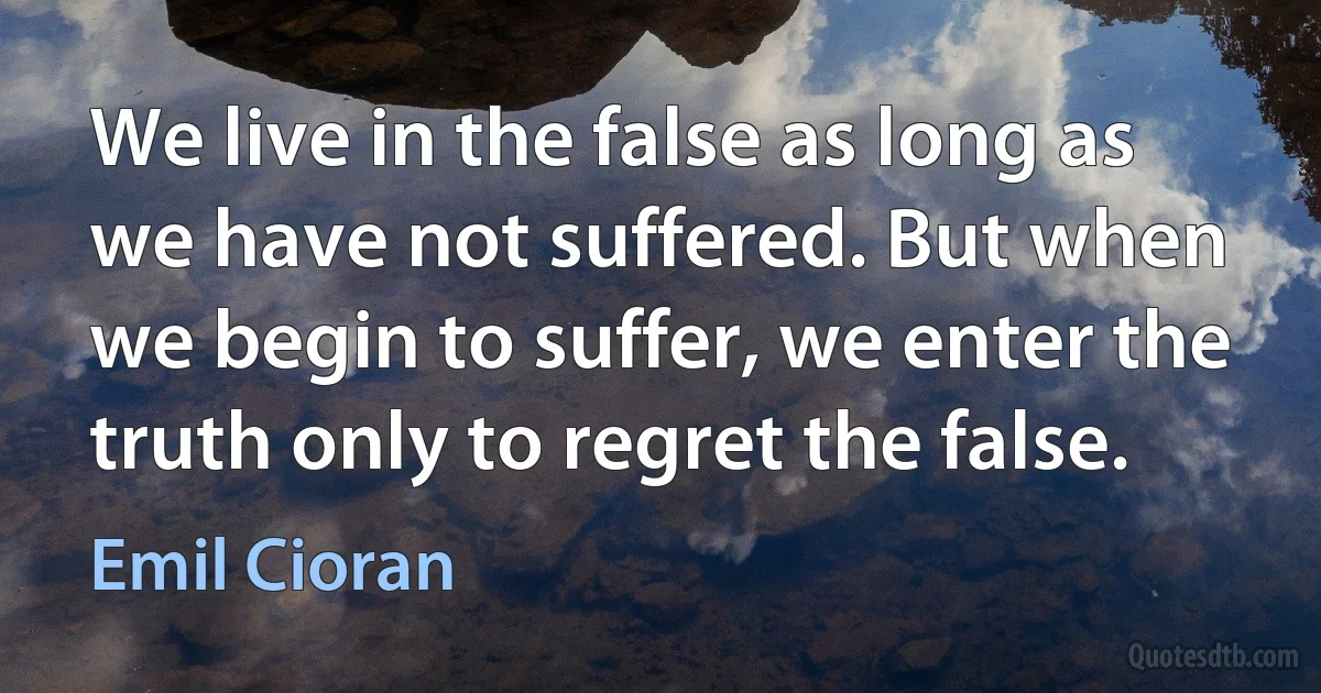 We live in the false as long as we have not suffered. But when we begin to suffer, we enter the truth only to regret the false. (Emil Cioran)