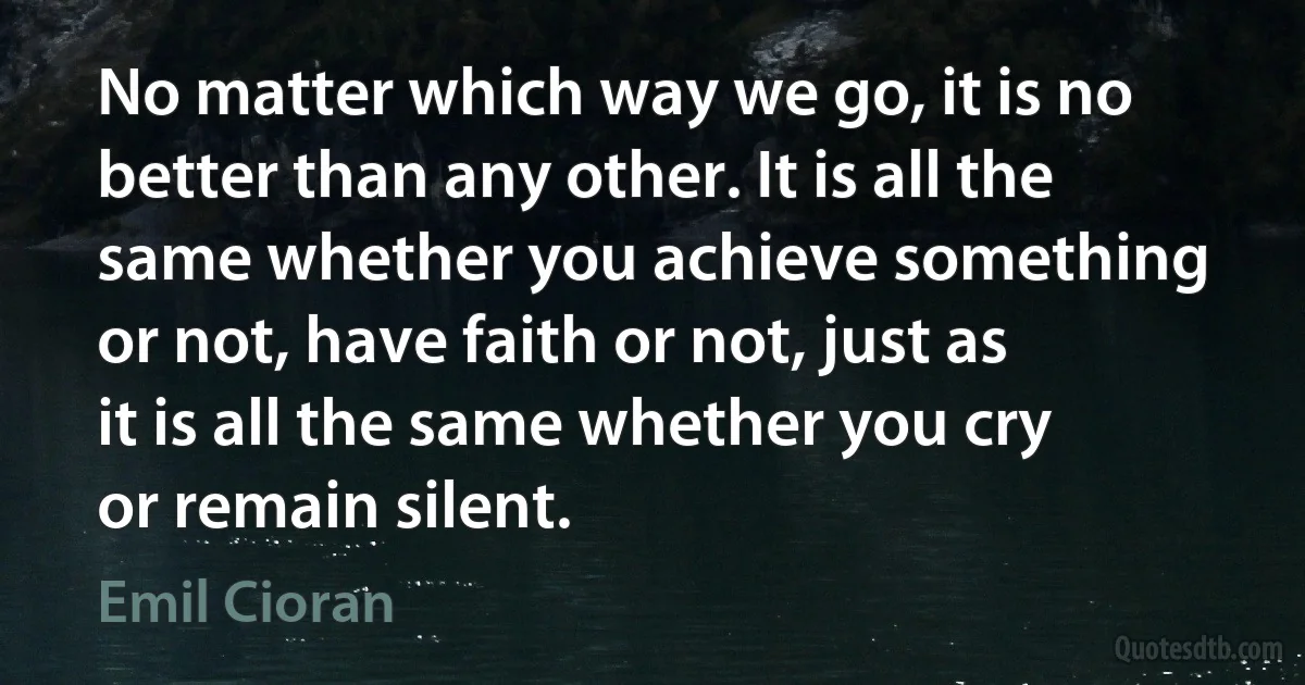 No matter which way we go, it is no better than any other. It is all the same whether you achieve something or not, have faith or not, just as it is all the same whether you cry or remain silent. (Emil Cioran)