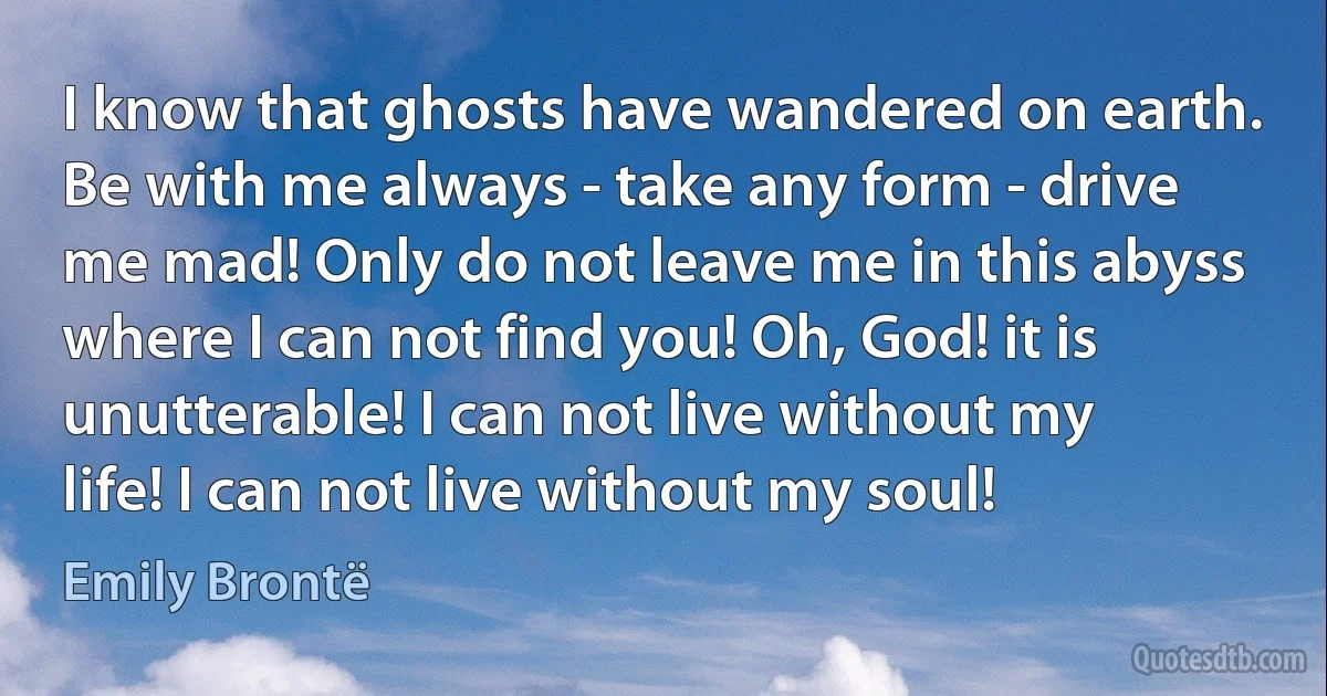 I know that ghosts have wandered on earth. Be with me always - take any form - drive me mad! Only do not leave me in this abyss where I can not find you! Oh, God! it is unutterable! I can not live without my life! I can not live without my soul! (Emily Brontë)