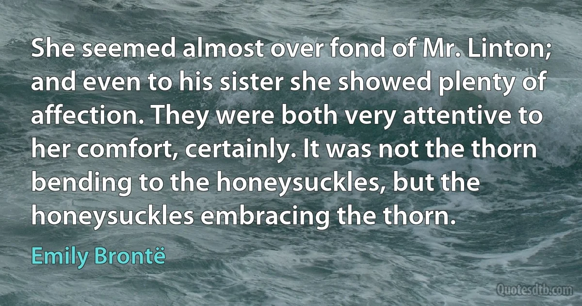 She seemed almost over fond of Mr. Linton; and even to his sister she showed plenty of affection. They were both very attentive to her comfort, certainly. It was not the thorn bending to the honeysuckles, but the honeysuckles embracing the thorn. (Emily Brontë)