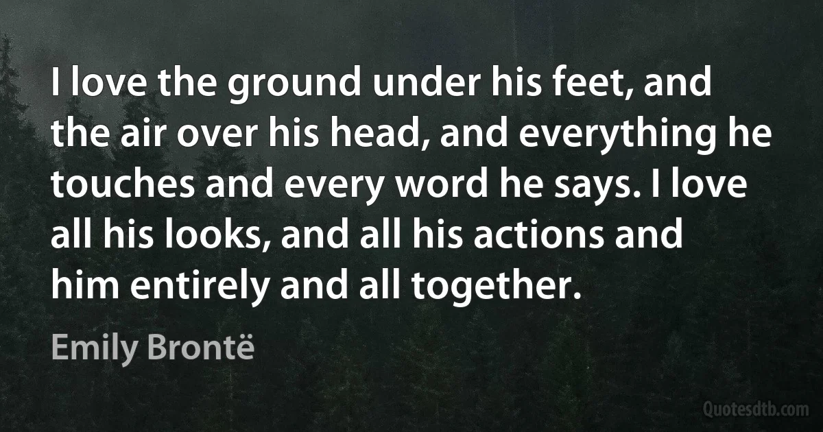 I love the ground under his feet, and the air over his head, and everything he touches and every word he says. I love all his looks, and all his actions and him entirely and all together. (Emily Brontë)