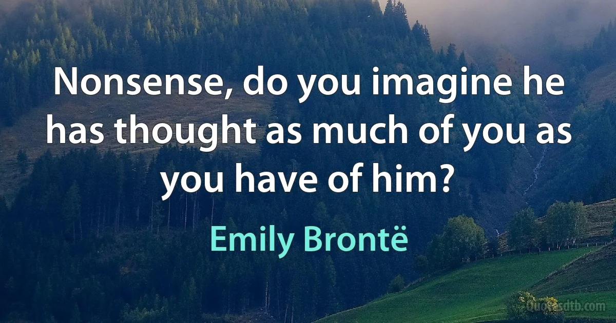 Nonsense, do you imagine he has thought as much of you as you have of him? (Emily Brontë)