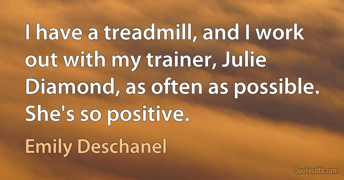 I have a treadmill, and I work out with my trainer, Julie Diamond, as often as possible. She's so positive. (Emily Deschanel)