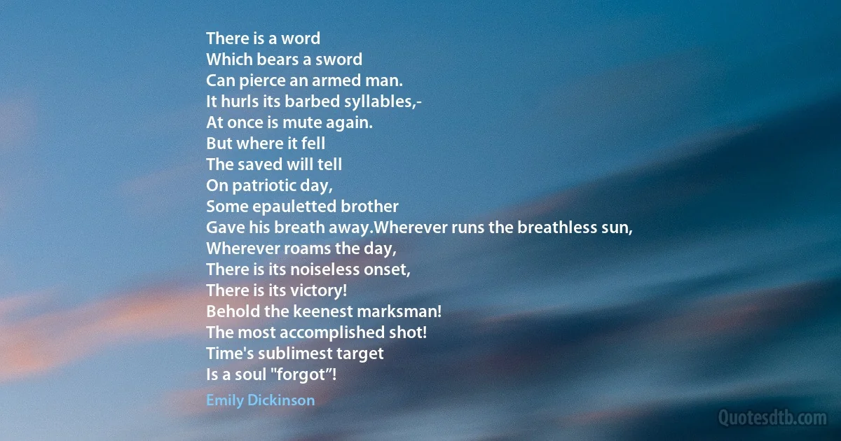 There is a word
Which bears a sword
Can pierce an armed man.
It hurls its barbed syllables,-
At once is mute again.
But where it fell
The saved will tell
On patriotic day,
Some epauletted brother
Gave his breath away.Wherever runs the breathless sun,
Wherever roams the day,
There is its noiseless onset,
There is its victory!
Behold the keenest marksman!
The most accomplished shot!
Time's sublimest target
Is a soul "forgot”! (Emily Dickinson)