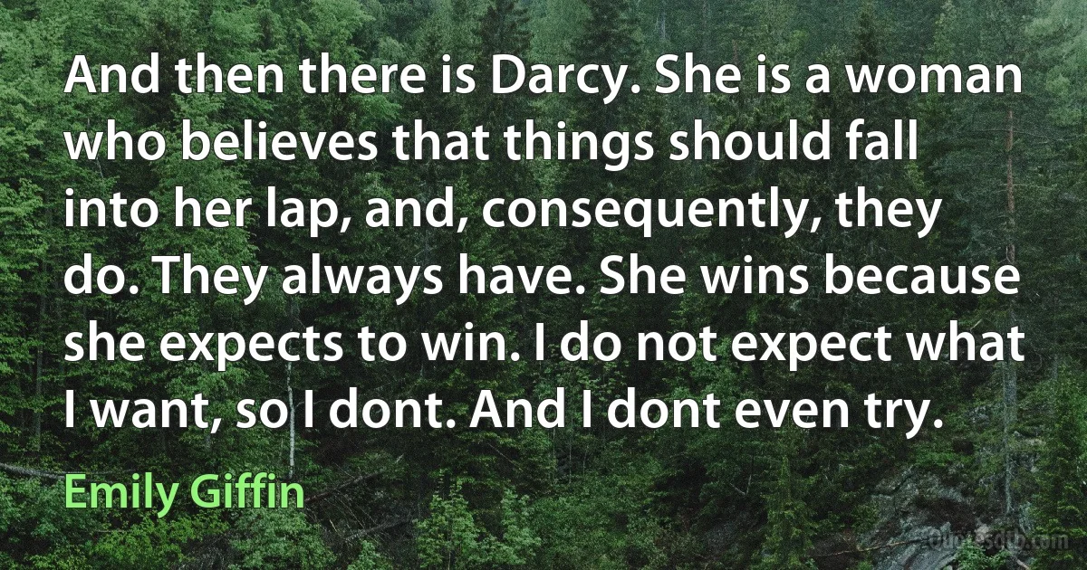 And then there is Darcy. She is a woman who believes that things should fall into her lap, and, consequently, they do. They always have. She wins because she expects to win. I do not expect what I want, so I dont. And I dont even try. (Emily Giffin)