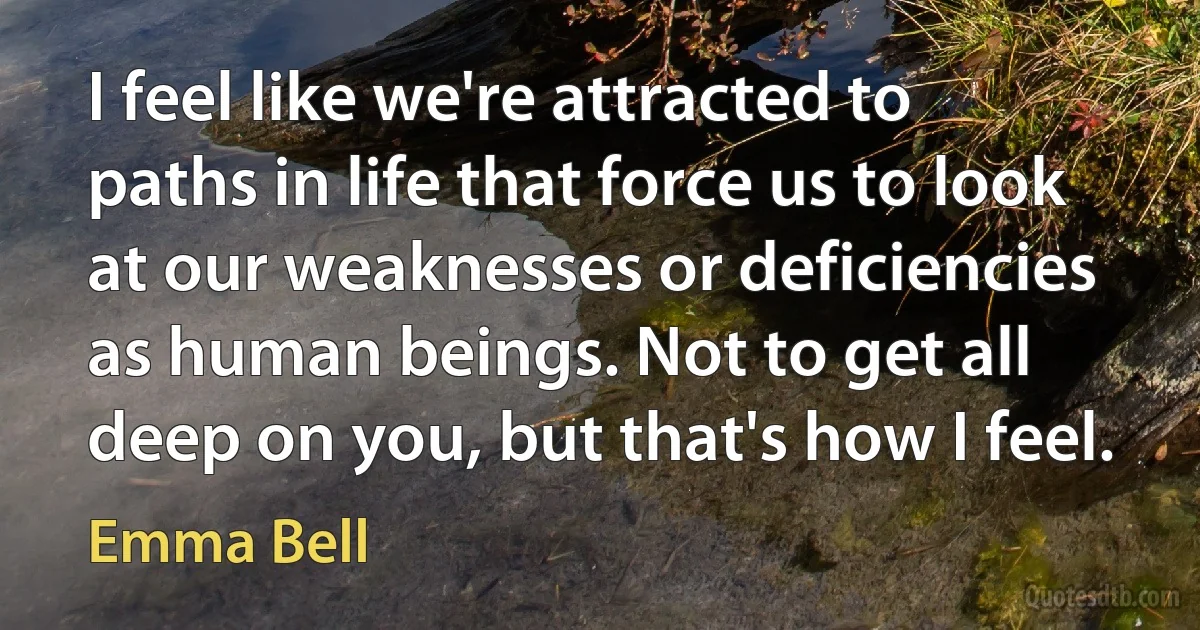 I feel like we're attracted to paths in life that force us to look at our weaknesses or deficiencies as human beings. Not to get all deep on you, but that's how I feel. (Emma Bell)