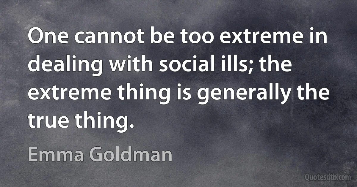 One cannot be too extreme in dealing with social ills; the extreme thing is generally the true thing. (Emma Goldman)