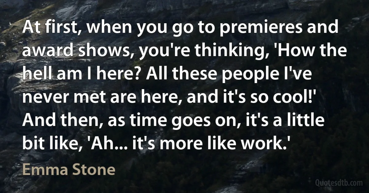 At first, when you go to premieres and award shows, you're thinking, 'How the hell am I here? All these people I've never met are here, and it's so cool!' And then, as time goes on, it's a little bit like, 'Ah... it's more like work.' (Emma Stone)