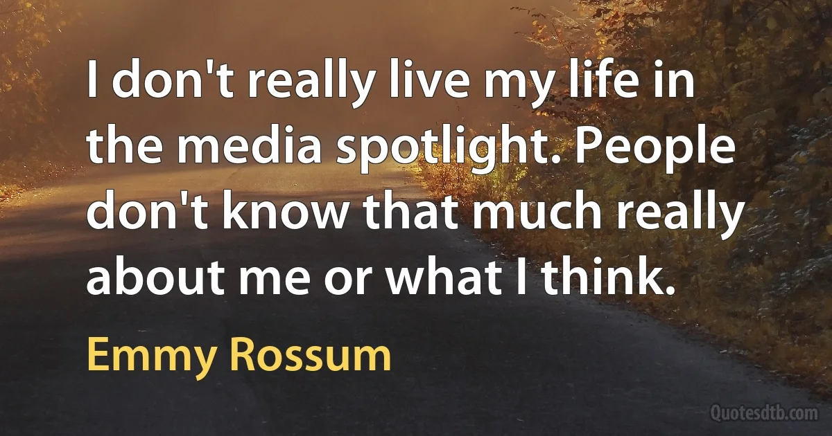 I don't really live my life in the media spotlight. People don't know that much really about me or what I think. (Emmy Rossum)