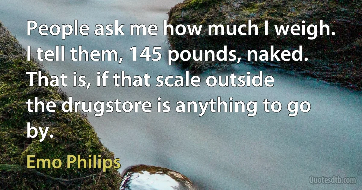 People ask me how much I weigh. I tell them, 145 pounds, naked. That is, if that scale outside the drugstore is anything to go by. (Emo Philips)